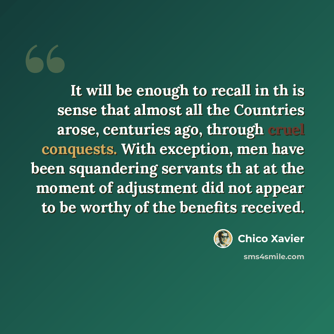 “It will be enough to recall in th is sense that almost all the Countries arose, centuries ago, through cruel conquests. With exception, men have been squandering servants th at at the moment of adjustment did not appear to be worthy of the benefits received.” quote by Chico Xavier