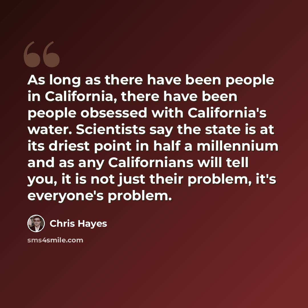 “As long as there have been people in California, there have been people obsessed with California's water. Scientists say the state is at its driest point in half a millennium and as any Californians will tell you, it is not just their problem, it's everyone's problem.” quote by Chris Hayes