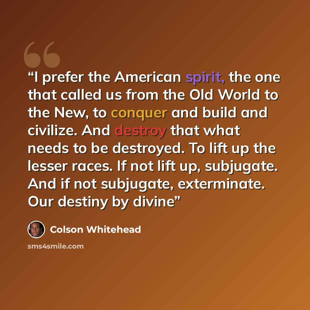 “I prefer the American spirit, the one that called us from the Old World to the New, to conquer and build and civilize. And destroy that what needs to be destroyed. To lift up the lesser races. If not lift up, subjugate. And if not subjugate, exterminate. Our destiny by divine” quote by Colson Whitehead