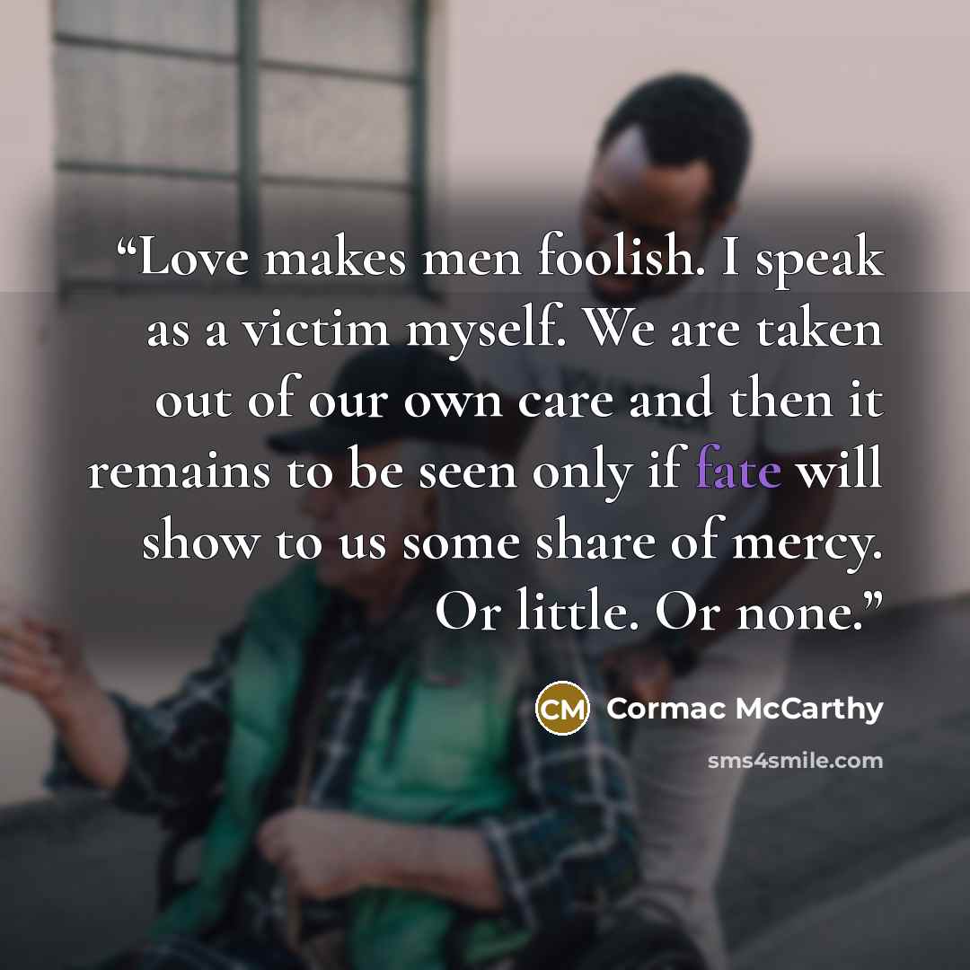 “Love makes men foolish. I speak as a victim myself. We are taken out of our own care and then it remains to be seen only if fate will show to us some share of mercy. Or little. Or none.” quote by Cormac McCarthy
