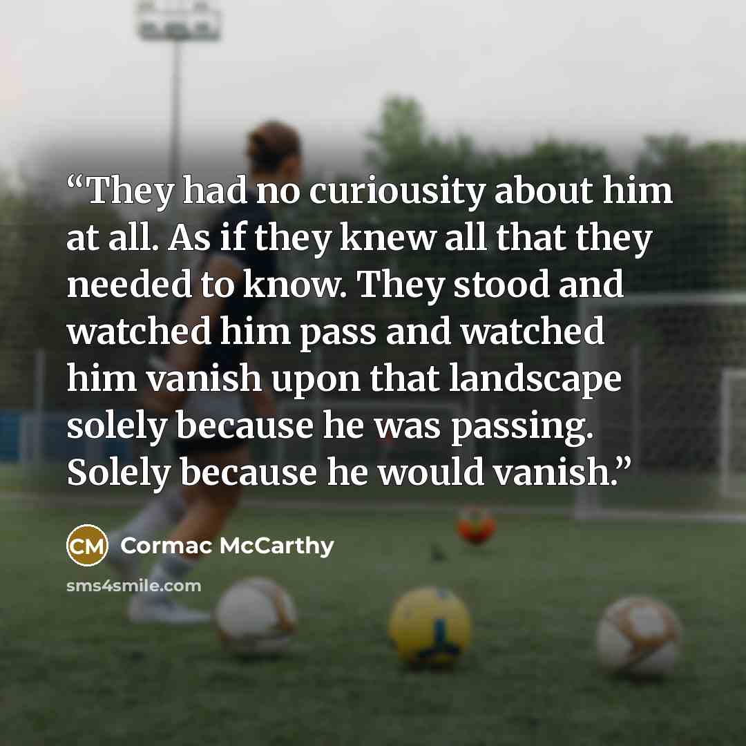 “They had no curiousity about him at all. As if they knew all that they needed to know. They stood and watched him pass and watched him vanish upon that landscape solely because he was passing. Solely because he would vanish.” quote by Cormac McCarthy