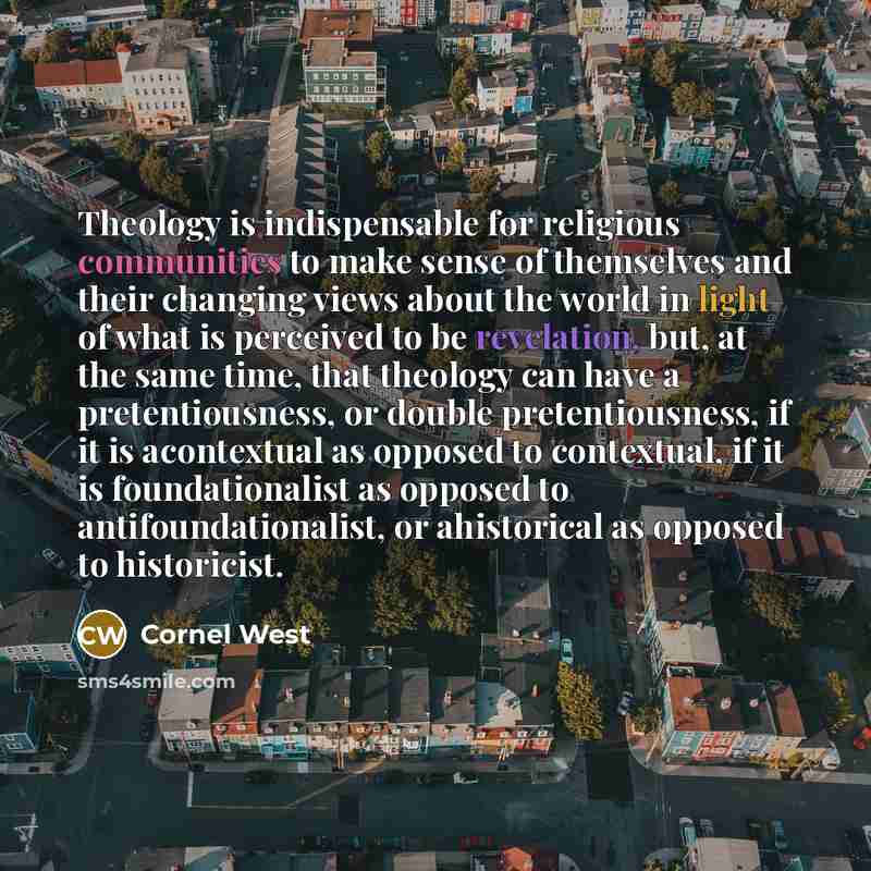 “Theology is indispensable for religious communities to make sense of themselves and their changing views about the world in light of what is perceived to be revelation, but, at the same time, that theology can have a pretentiousness, or double pretentiousness, if it is acontextual as opposed to…” quote by Cornel West