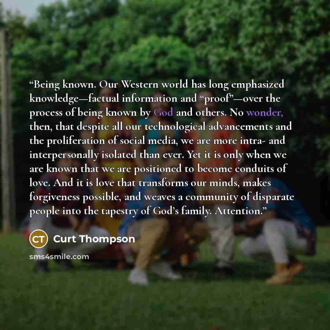 “Being known. Our Western world has long emphasized knowledge—factual information and “proof”—over the process of being known by God and others. No wonder, then, that despite all our technological advancements and the proliferation of social media, we are more intra- and interpersonally isolated…” quote by Curt Thompson