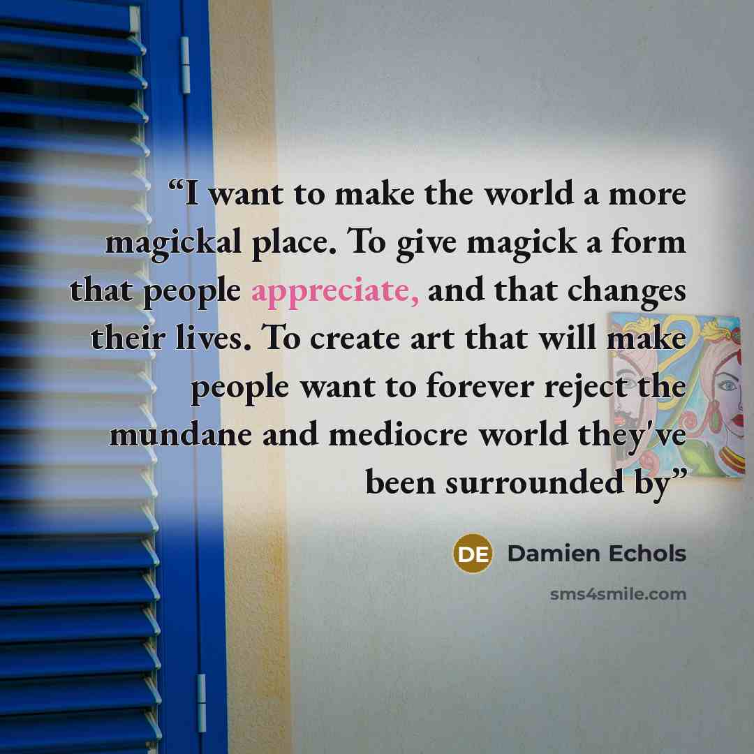 “I want to make the world a more magickal place. To give magick a form that people appreciate, and that changes their lives. To create art that will make people want to forever reject the mundane and mediocre world they've been surrounded by” quote by Damien Echols