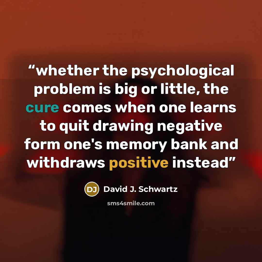 “whether the psychological problem is big or little, the cure comes when one learns to quit drawing negative form one's memory bank and withdraws positive instead” quote by David J. Schwartz