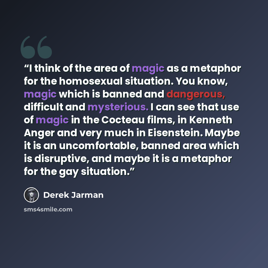 “I think of the area of magic as a metaphor for the homosexual situation. You know, magic which is banned and dangerous, difficult and mysterious. I can see that use of magic in the Cocteau films, in Kenneth Anger and very much in Eisenstein. Maybe it is an uncomfortable, banned area which is…” quote by derek jarman