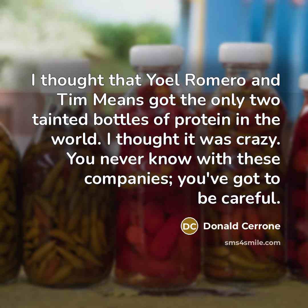 “I thought that Yoel Romero and Tim Means got the only two tainted bottles of protein in the world. I thought it was crazy. You never know with these companies; you've got to be careful.” quote by Donald Cerrone