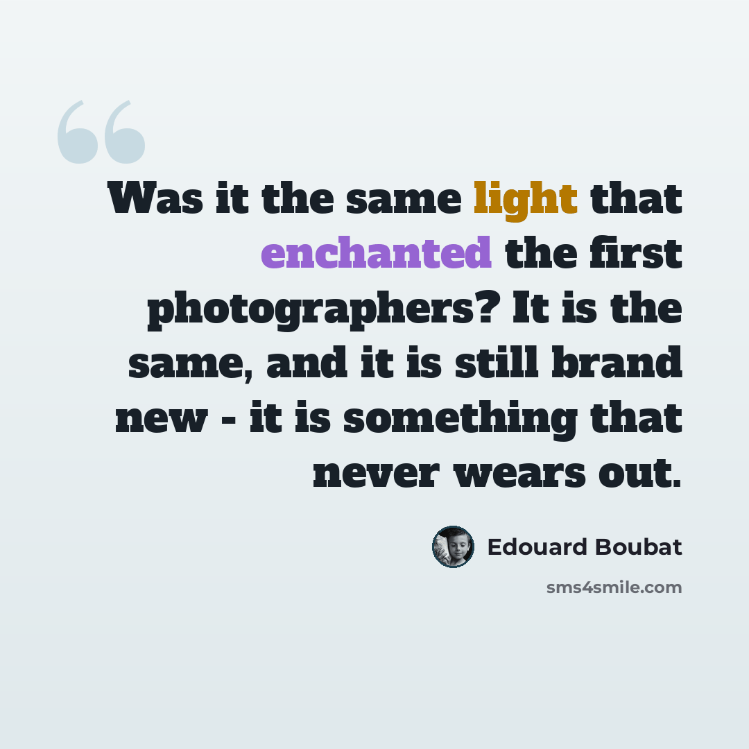 “Was it the same light that enchanted the first photographers? It is the same, and it is still brand new - it is something that never wears out.” quote by Edouard Boubat
