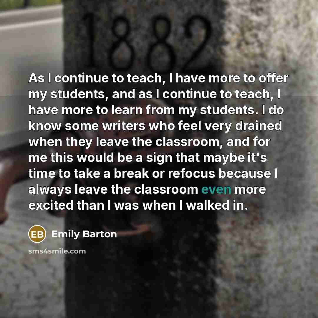 “As I continue to teach, I have more to offer my students, and as I continue to teach, I have more to learn from my students. I do know some writers who feel very drained when they leave the classroom, and for me this would be a sign that maybe it's time to take a break or refocus because I always…” quote by Emily Barton