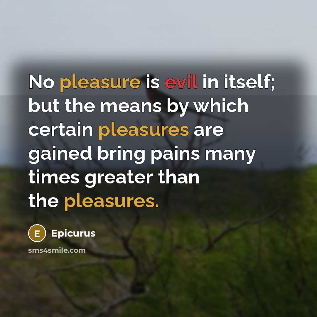 “No pleasure is evil in itself; but the means by which certain pleasures are gained bring pains many times greater than the pleasures.” quote by Epicurus