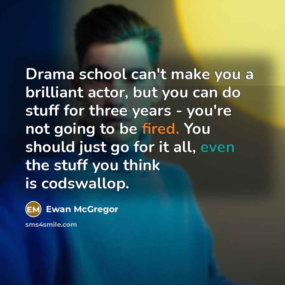 “Drama school can't make you a brilliant actor, but you can do stuff for three years - you're not going to be fired. You should just go for it all, even the stuff you think is codswallop.” quote by Ewan McGregor