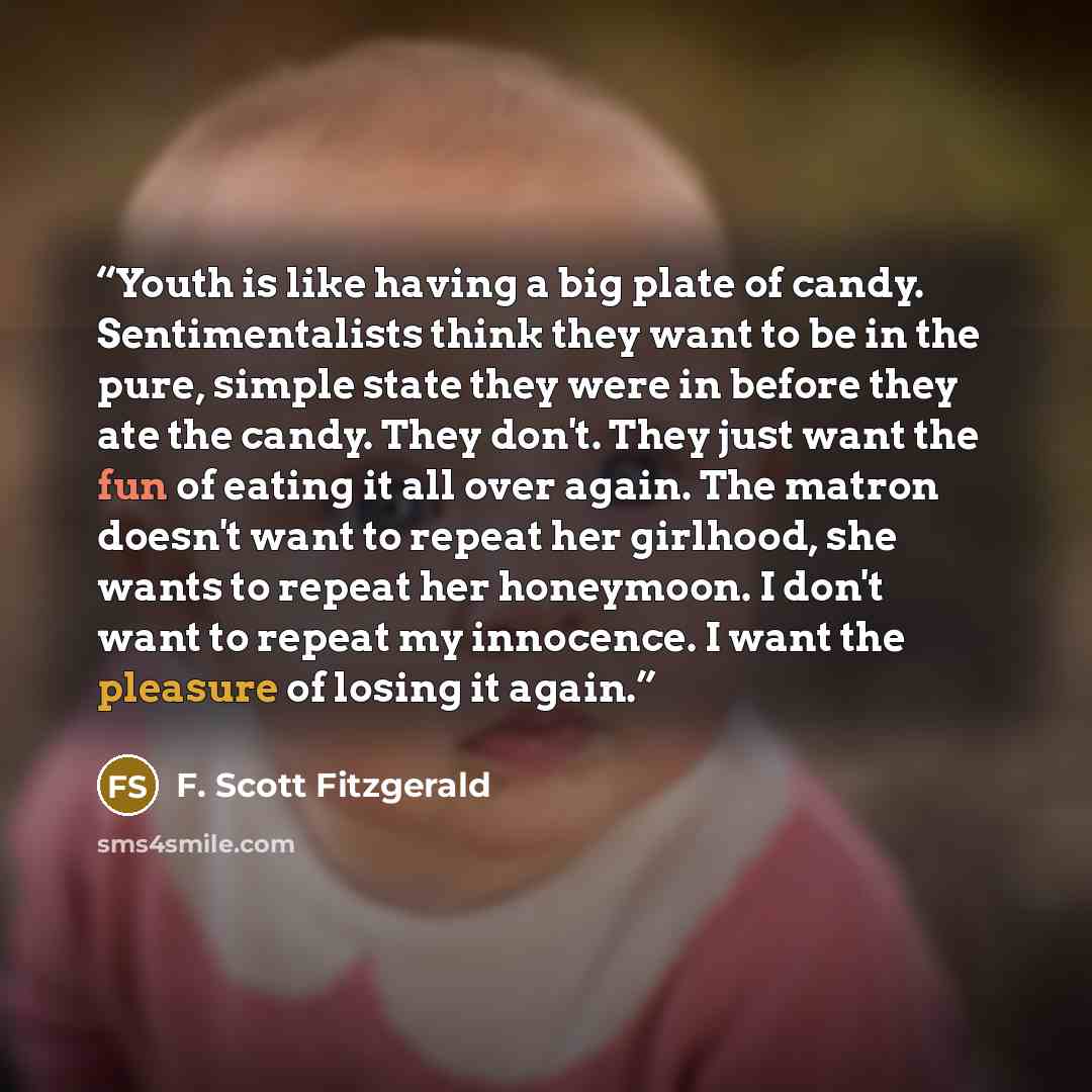 “Youth is like having a big plate of candy. Sentimentalists think they want to be in the pure, simple state they were in before they ate the candy. They don't. They just want the fun of eating it all over again. The matron doesn't want to repeat her girlhood, she wants to repeat her honeymoon. I…” quote by F. Scott Fitzgerald