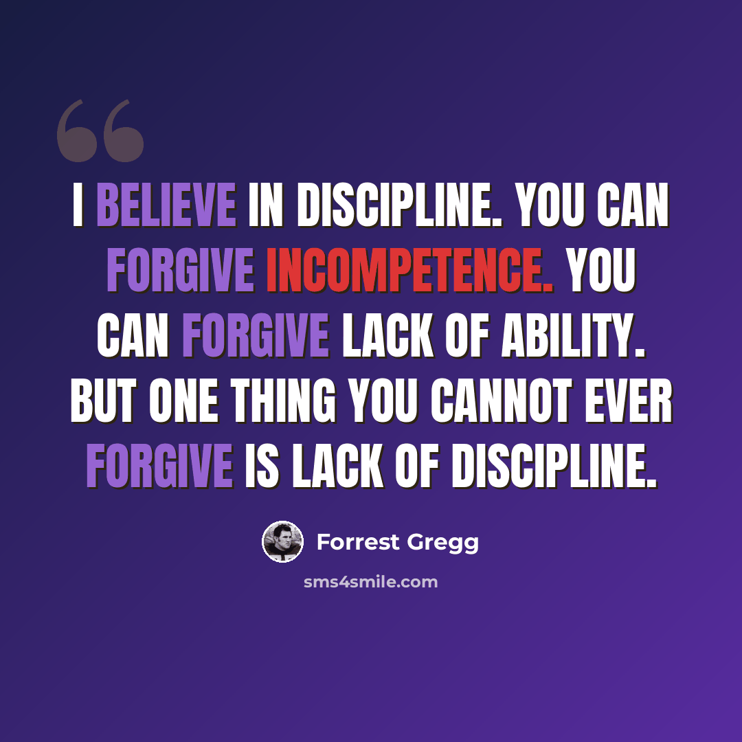 “I believe in discipline. You can forgive incompetence. You can forgive lack of ability. But one thing you cannot ever forgive is lack of discipline.” quote by Forrest Gregg
