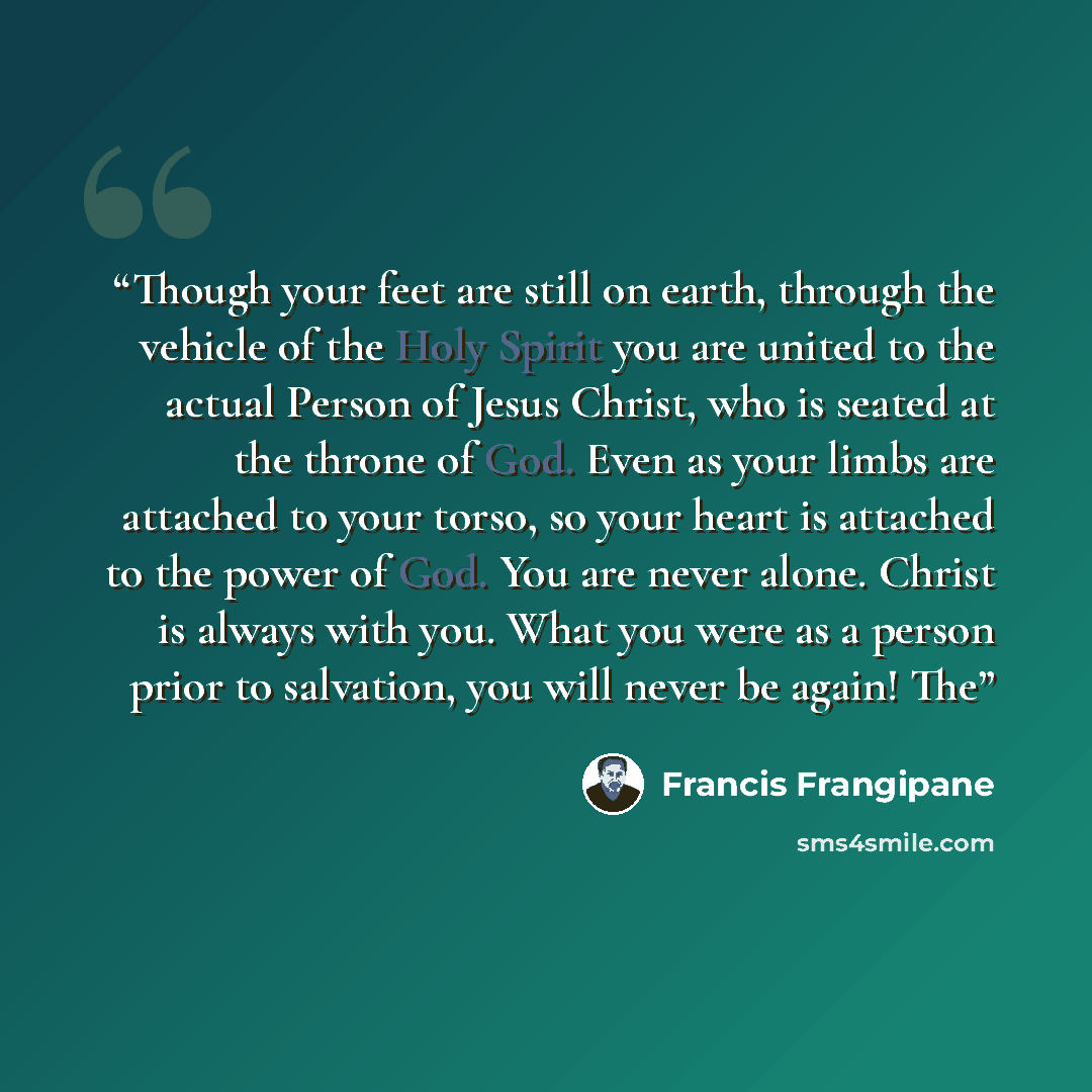 “Though your feet are still on earth, through the vehicle of the Holy Spirit you are united to the actual Person of Jesus Christ, who is seated at the throne of God. Even as your limbs are attached to your torso, so your heart is attached to the power of God. You are never alone. Christ is always…” quote by Francis Frangipane