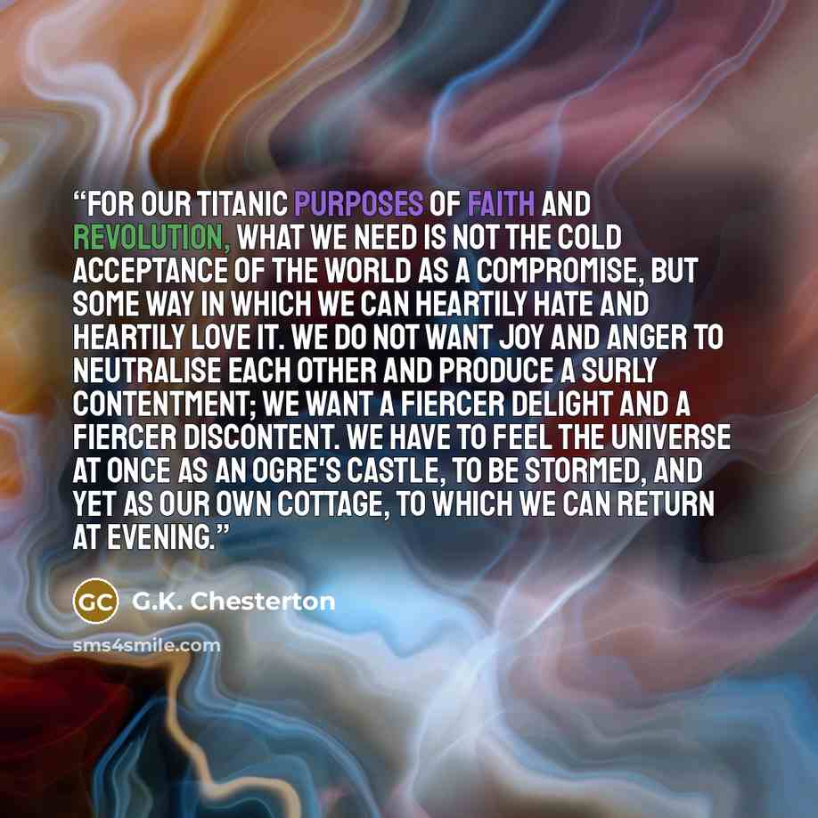 “For our Titanic purposes of faith and revolution, what we need is not the cold acceptance of the world as a compromise, but some way in which we can heartily hate and heartily love it. We do not want joy and anger to neutralise each other and produce a surly contentment; we want a fiercer delight…” quote by G.K. Chesterton