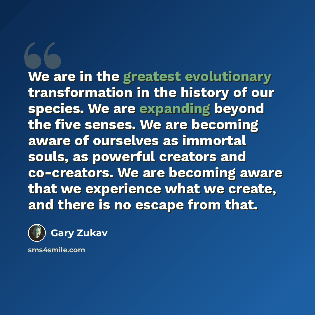 “We are in the greatest evolutionary transformation in the history of our species. We are expanding beyond the five senses. We are becoming aware of ourselves as immortal souls, as powerful creators and co-creators. We are becoming aware that we experience what we create, and there is no escape…” quote by Gary Zukav