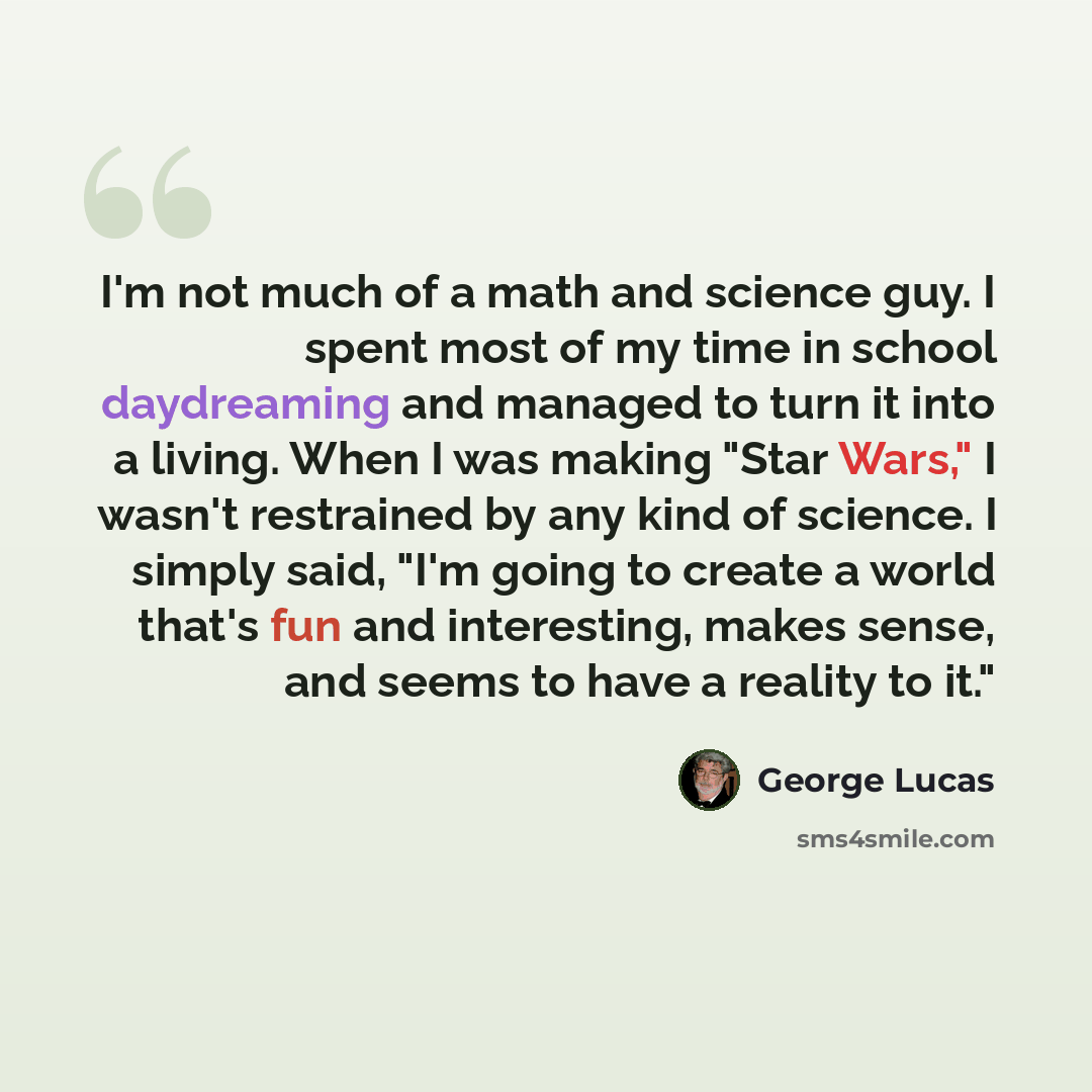 “I'm not much of a math and science guy. I spent most of my time in school daydreaming and managed to turn it into a living. When I was making "Star Wars," I wasn't restrained by any kind of science. I simply said, "I'm going to create a world that's fun and interesting, makes sense, and seems to…” quote by George Lucas