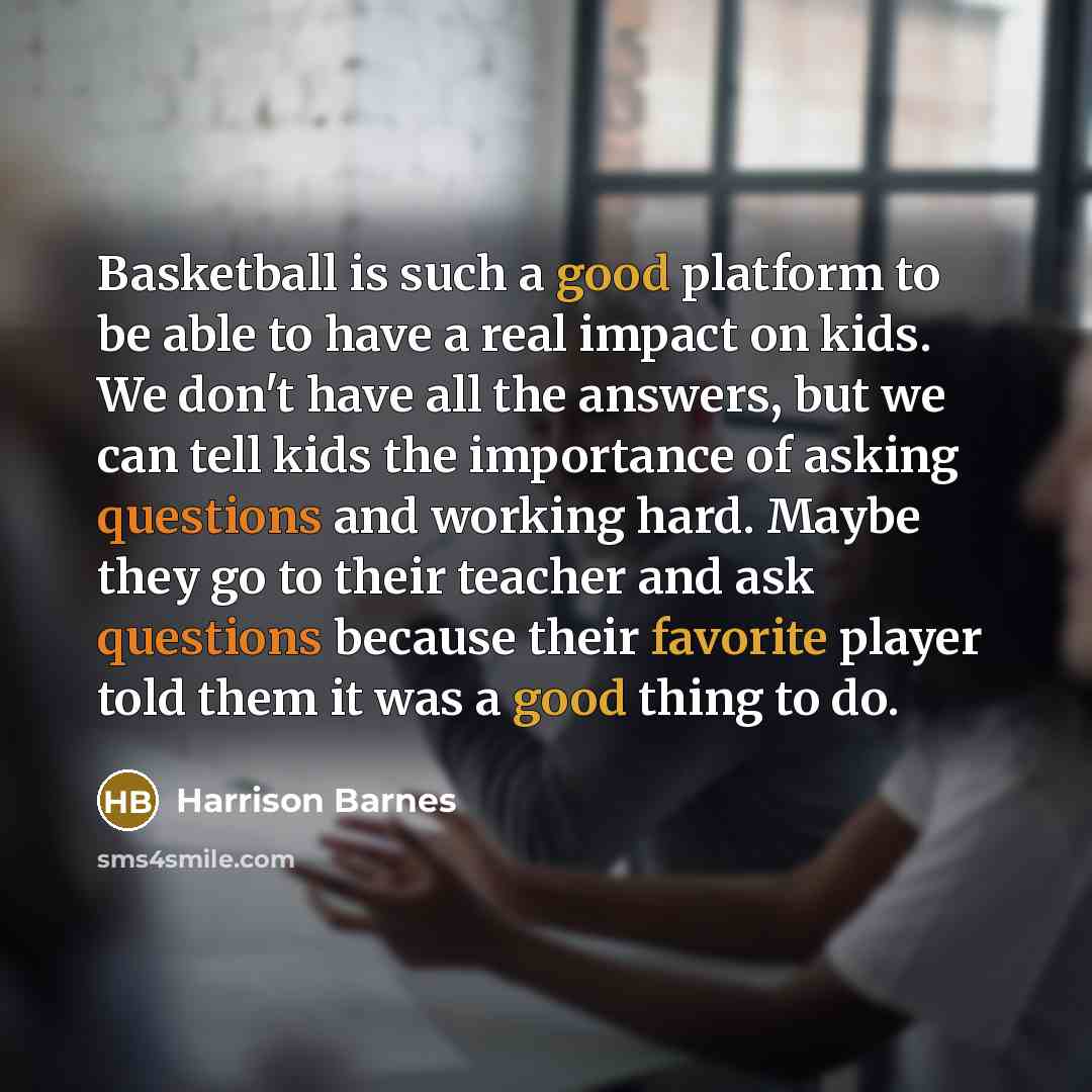 “Basketball is such a good platform to be able to have a real impact on kids. We don't have all the answers, but we can tell kids the importance of asking questions and working hard. Maybe they go to their teacher and ask questions because their favorite player told them it was a good thing to do.” quote by Harrison Barnes