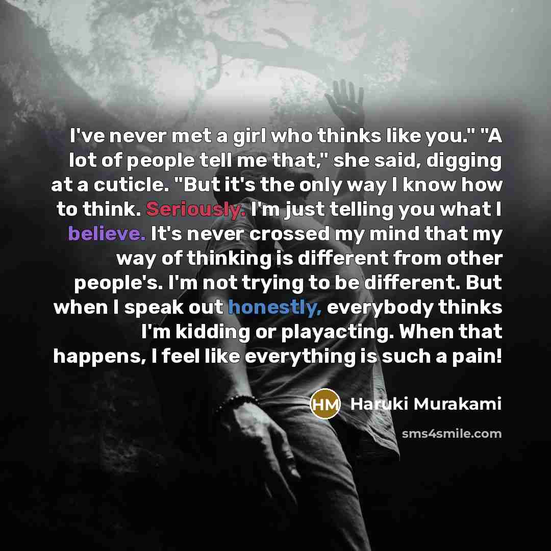 “I've never met a girl who thinks like you." "A lot of people tell me that," she said, digging at a cuticle. "But it's the only way I know how to think. Seriously. I'm just telling you what I believe. It's never crossed my mind that my way of thinking is different from other people's. I'm not…” quote by Haruki Murakami