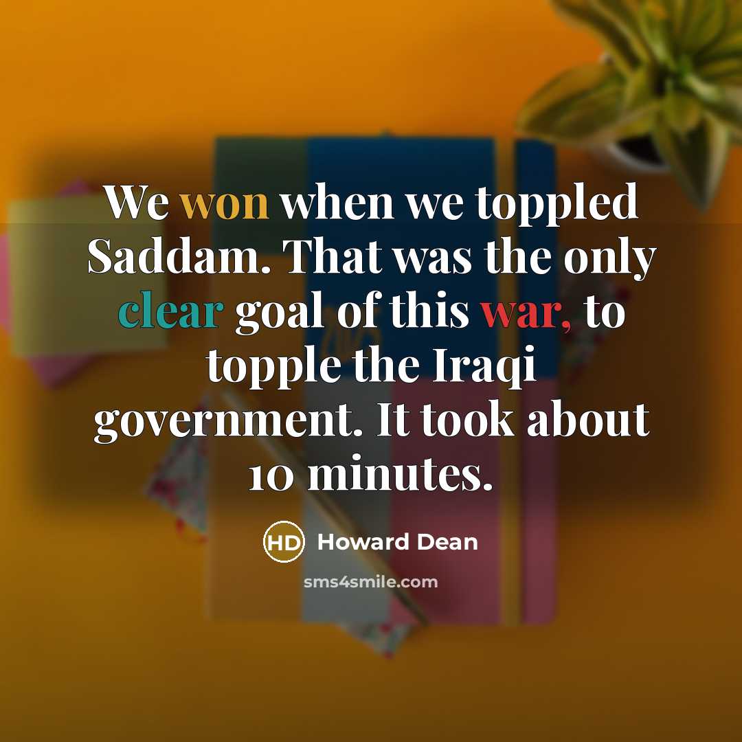 “We won when we toppled Saddam. That was the only clear goal of this war, to topple the Iraqi government. It took about 10 minutes.” quote by Howard Dean