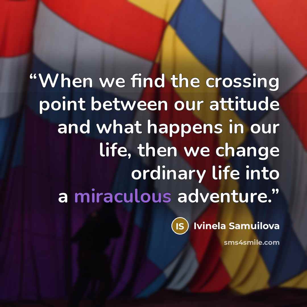 “When we find the crossing point between our attitude and what happens in our life, then we change ordinary life into a miraculous adventure.” quote by Ivinela Samuilova
