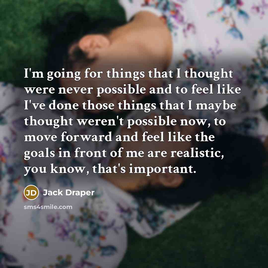 “I'm going for things that I thought were never possible and to feel like I've done those things that I maybe thought weren't possible now, to move forward and feel like the goals in front of me are realistic, you know, that's important.” quote by Jack Draper