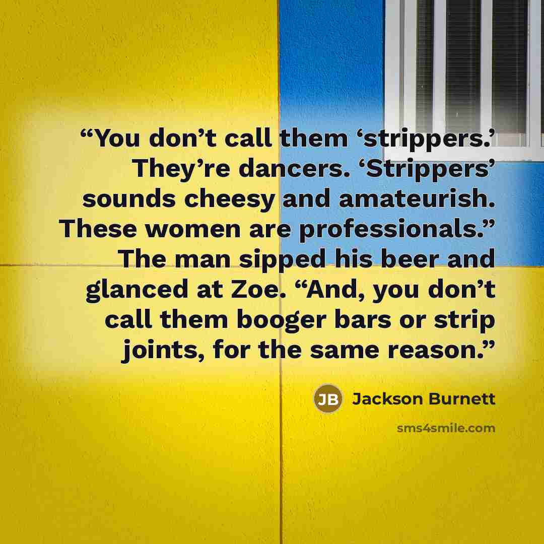 “You don’t call them ‘strippers.’ They’re dancers. ‘Strippers’ sounds cheesy and amateurish. These women are professionals.” The man sipped his beer and glanced at Zoe. “And, you don’t call them booger bars or strip joints, for the same reason.” quote by Jackson Burnett