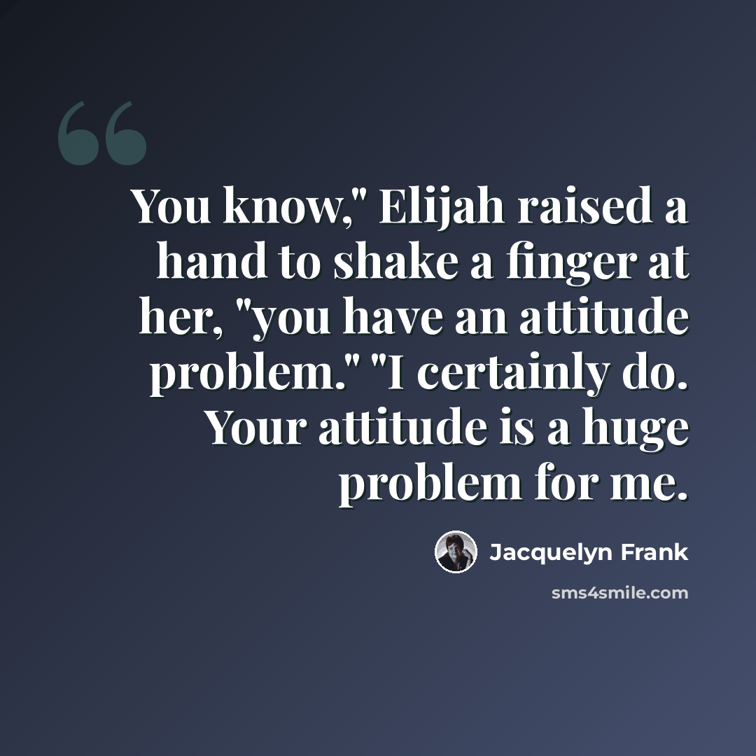 “You know," Elijah raised a hand to shake a finger at her, "you have an attitude problem." "I certainly do. Your attitude is a huge problem for me.” quote by Jacquelyn Frank