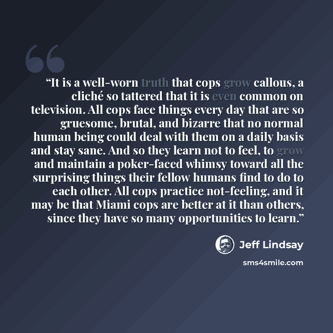 “It is a well-worn truth that cops grow callous, a cliché so tattered that it is even common on television. All cops face things every day that are so gruesome, brutal, and bizarre that no normal human being could deal with them on a daily basis and stay sane. And so they learn not to feel, to grow…” quote by Jeff Lindsay