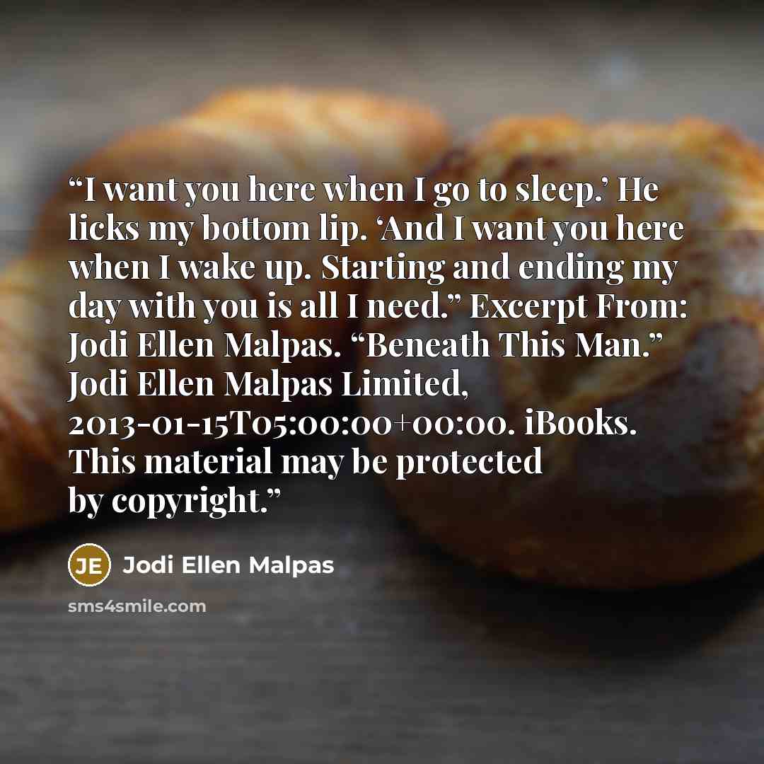 “I want you here when I go to sleep.’ He licks my bottom lip. ‘And I want you here when I wake up. Starting and ending my day with you is all I need.” Excerpt From: Jodi Ellen Malpas. “Beneath This Man.” Jodi Ellen Malpas Limited, 2013-01-15T05:00:00+00:00. iBooks. This material may be protected by…” quote by Jodi Ellen Malpas