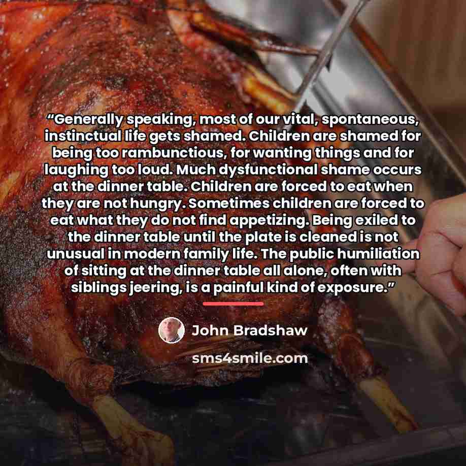 “Generally speaking, most of our vital, spontaneous, instinctual life gets shamed. Children are shamed for being too rambunctious, for wanting things and for laughing too loud. Much dysfunctional shame occurs at the dinner table. Children are forced to eat when they are not hungry. Sometimes…” quote by John Bradshaw