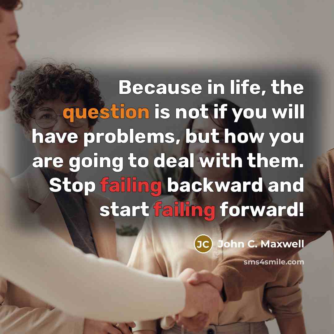 “Because in life, the question is not if you will have problems, but how you are going to deal with them. Stop failing backward and start failing forward!” quote by John C. Maxwell