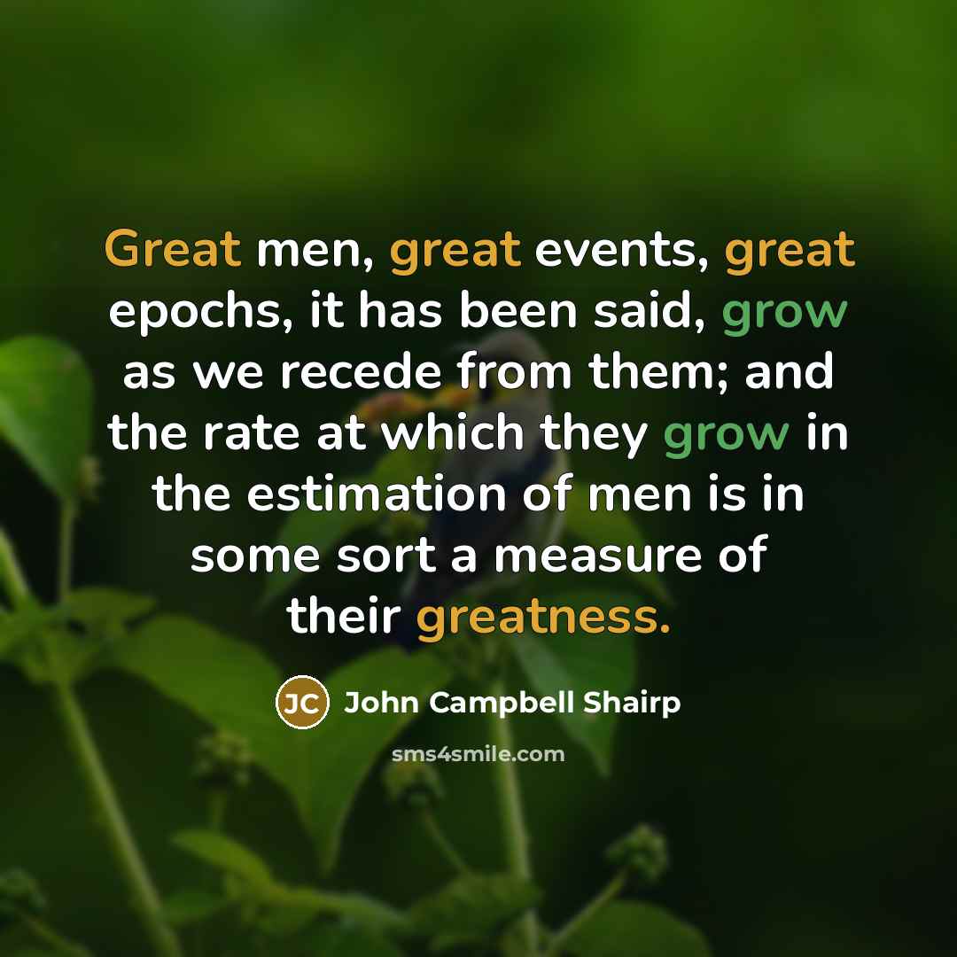 “Great men, great events, great epochs, it has been said, grow as we recede from them; and the rate at which they grow in the estimation of men is in some sort a measure of their greatness.” quote by John Campbell Shairp