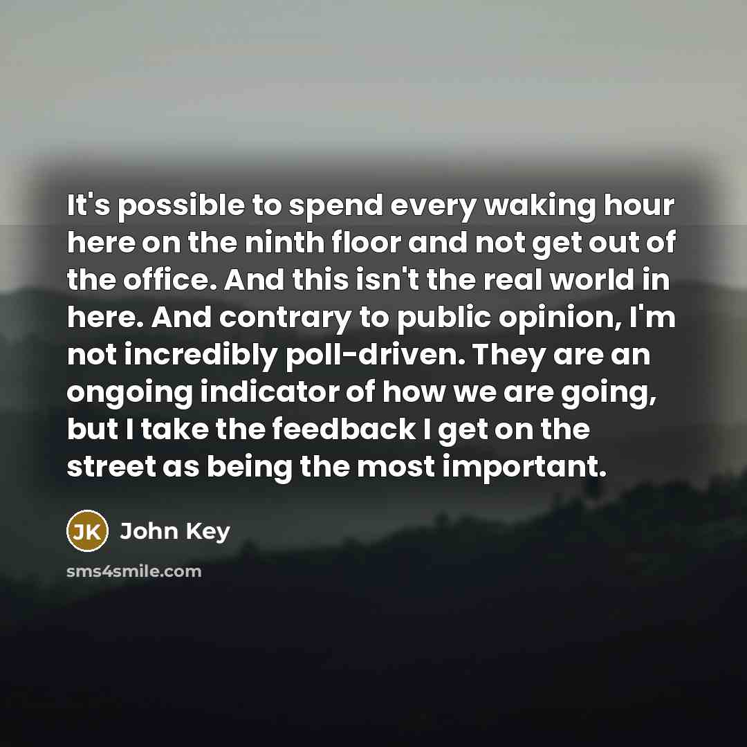 “It's possible to spend every waking hour here on the ninth floor and not get out of the office. And this isn't the real world in here. And contrary to public opinion, I'm not incredibly poll-driven. They are an ongoing indicator of how we are going, but I take the feedback I get on the street as…” quote by John Key