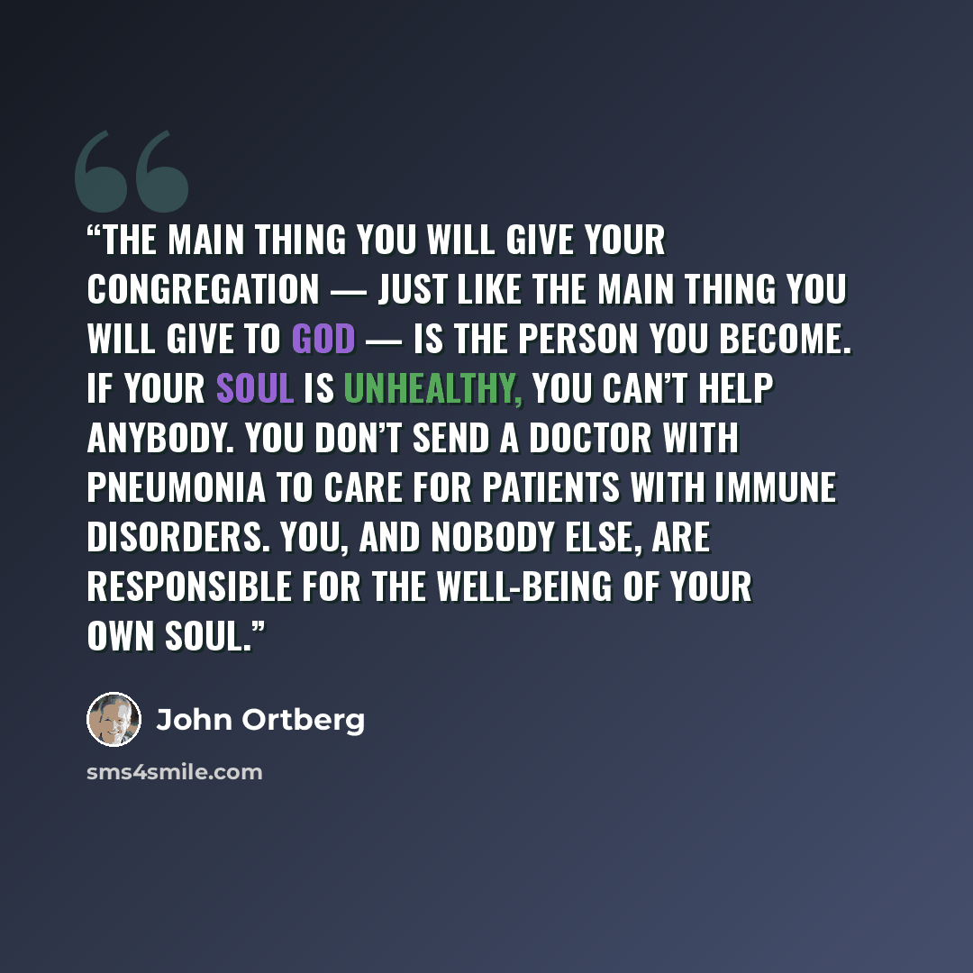 “The main thing you will give your congregation — just like the main thing you will give to God — is the person you become. If your soul is unhealthy, you can’t help anybody. You don’t send a doctor with pneumonia to care for patients with immune disorders. You, and nobody else, are responsible for…” quote by John Ortberg