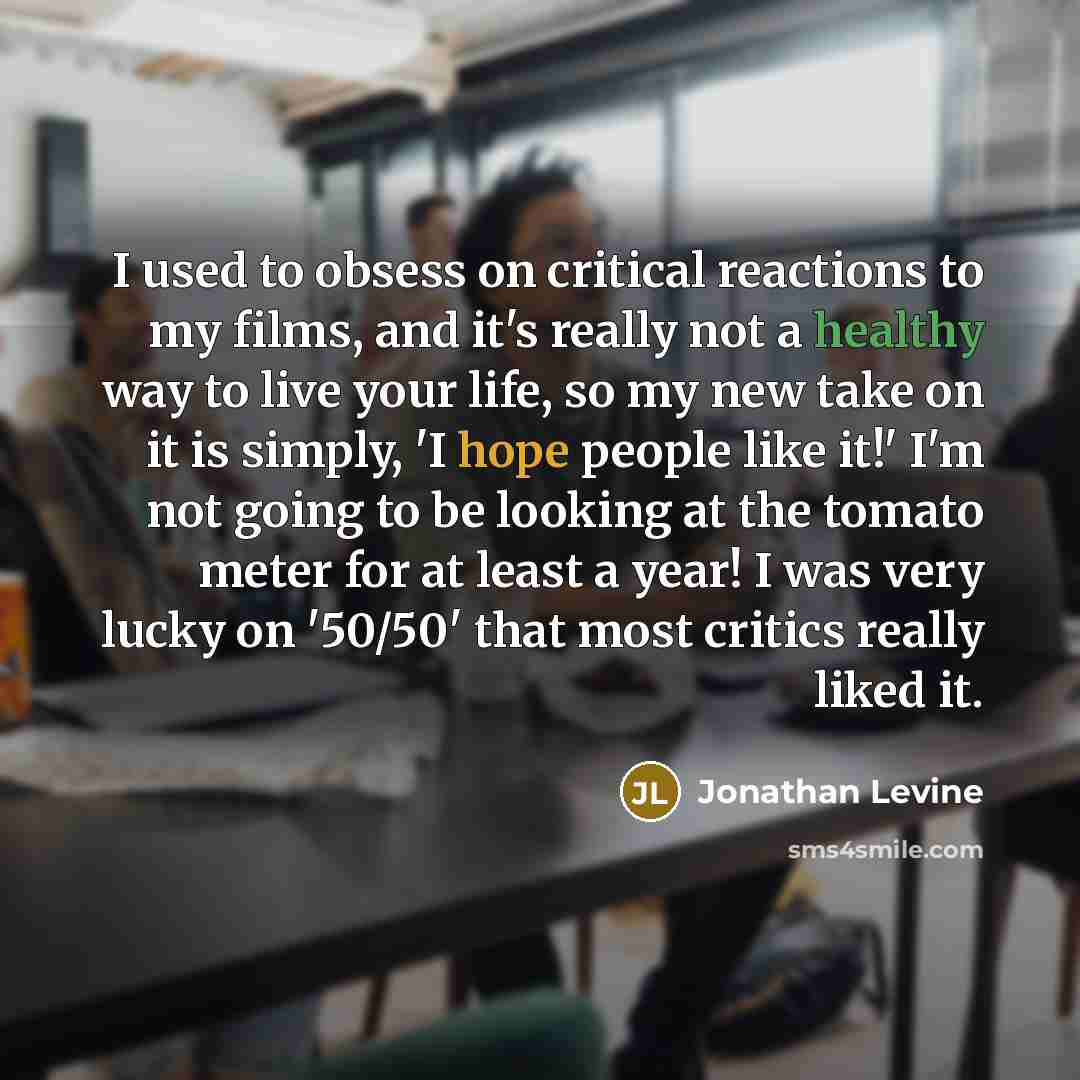 “I used to obsess on critical reactions to my films, and it's really not a healthy way to live your life, so my new take on it is simply, 'I hope people like it!' I'm not going to be looking at the tomato meter for at least a year! I was very lucky on '50/50' that most critics really liked it.” quote by Jonathan Levine