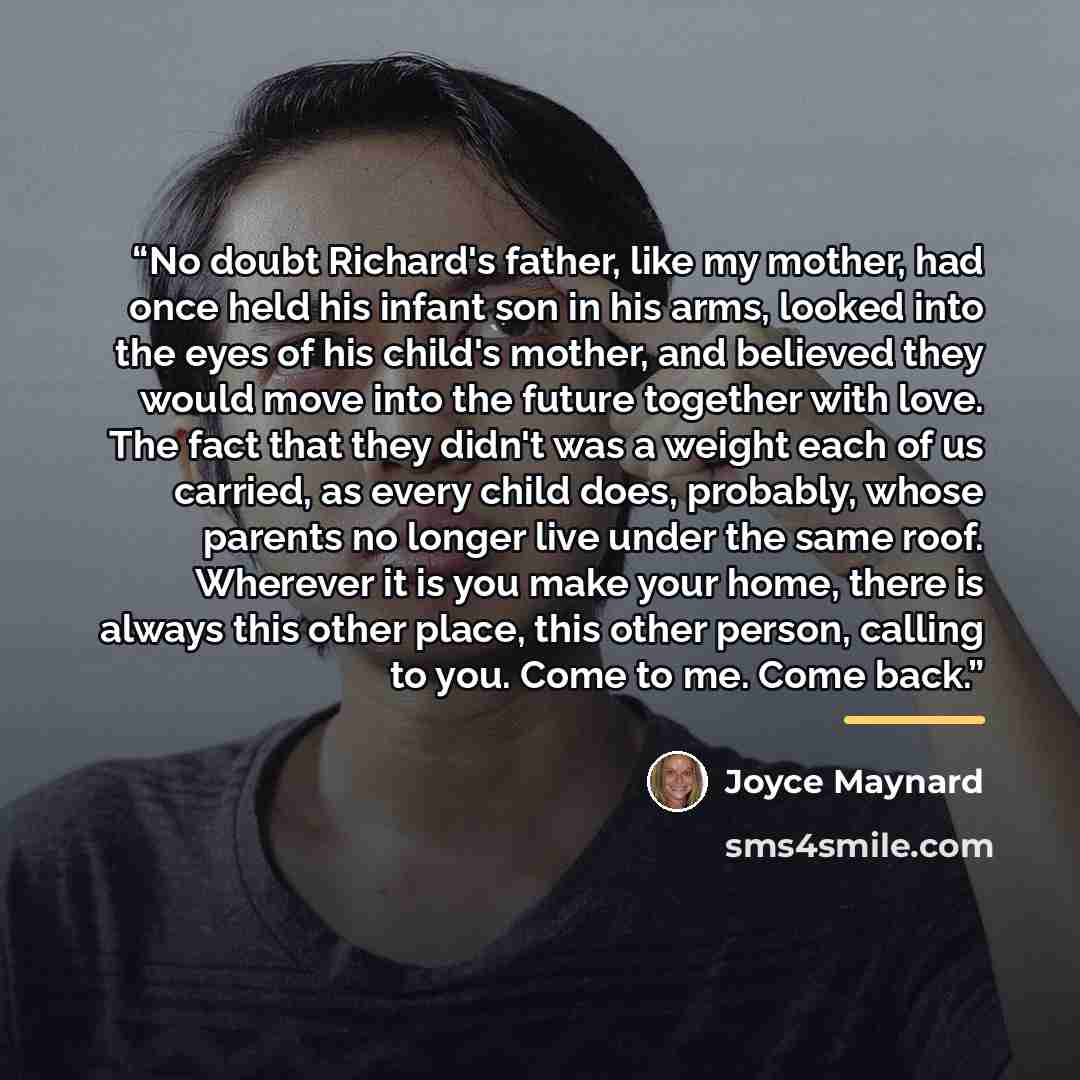 “No doubt Richard's father, like my mother, had once held his infant son in his arms, looked into the eyes of his child's mother, and believed they would move into the future together with love. The fact that they didn't was a weight each of us carried, as every child does, probably, whose parents…” quote by Joyce Maynard