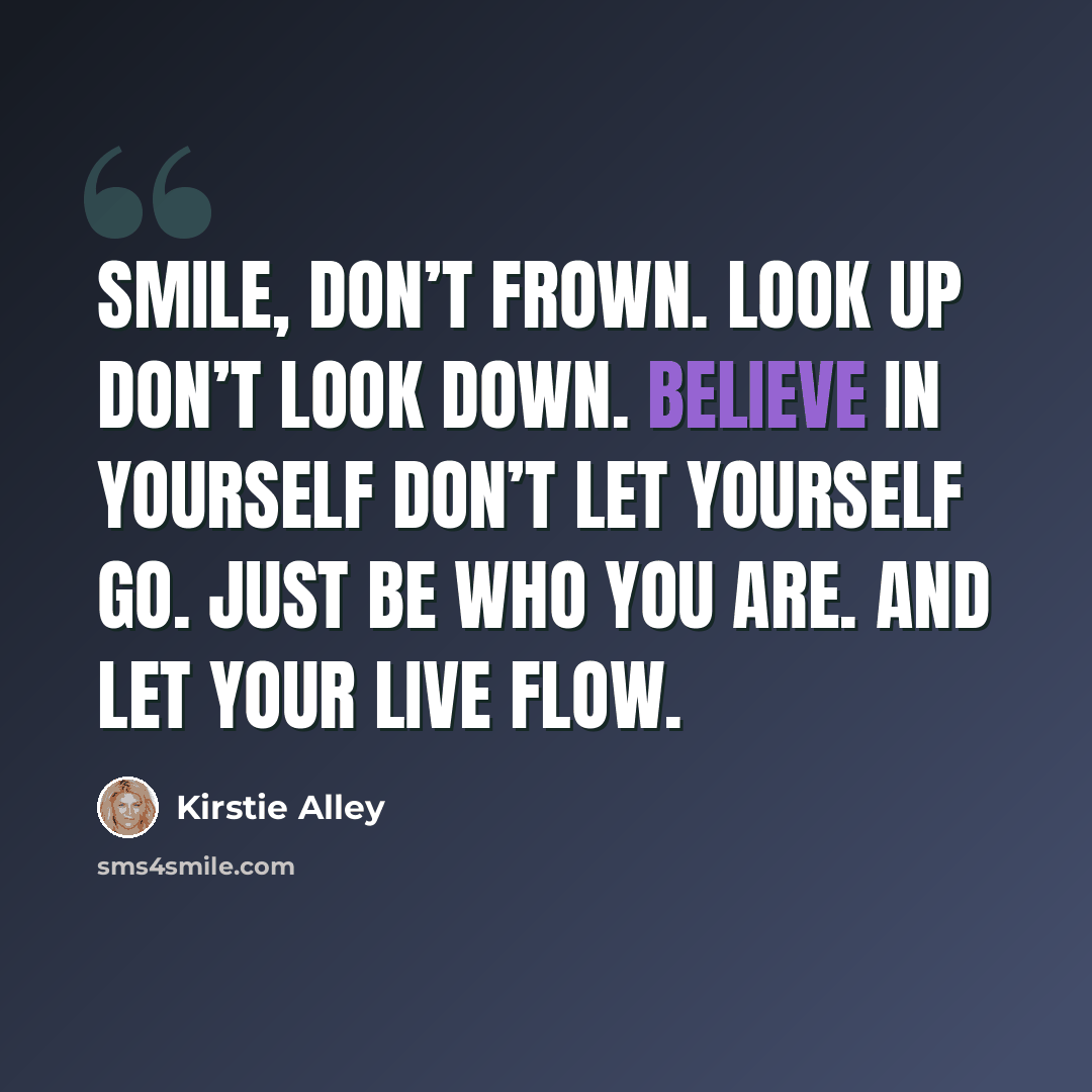 “Smile, don’t frown. Look up don’t look down. Believe in yourself Don’t let yourself go. Just be who you are. And let your live flow.” quote by Kirstie Alley