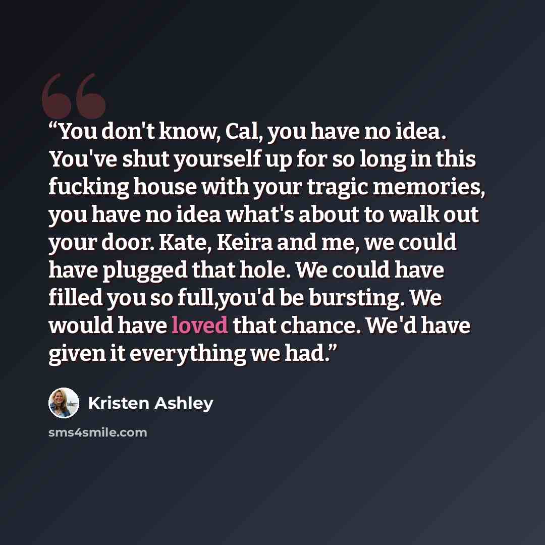 “You don't know, Cal, you have no idea. You've shut yourself up for so long in this fucking house with your tragic memories, you have no idea what's about to walk out your door. Kate, Keira and me, we could have plugged that hole. We could have filled you so full,you'd be bursting. We would have…” quote by Kristen Ashley