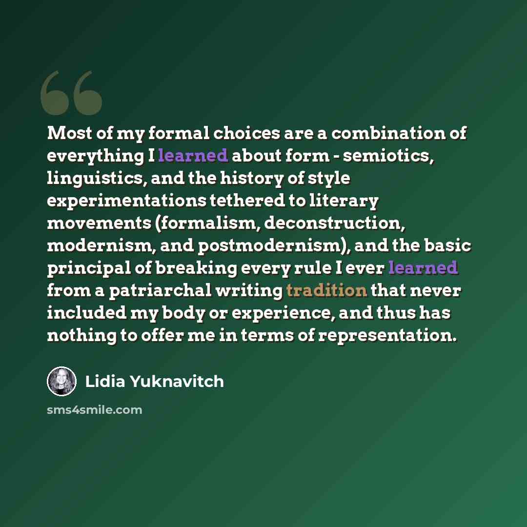 “Most of my formal choices are a combination of everything I learned about form - semiotics, linguistics, and the history of style experimentations tethered to literary movements (formalism, deconstruction, modernism, and postmodernism), and the basic principal of breaking every rule I ever learned…” quote by Lidia Yuknavitch