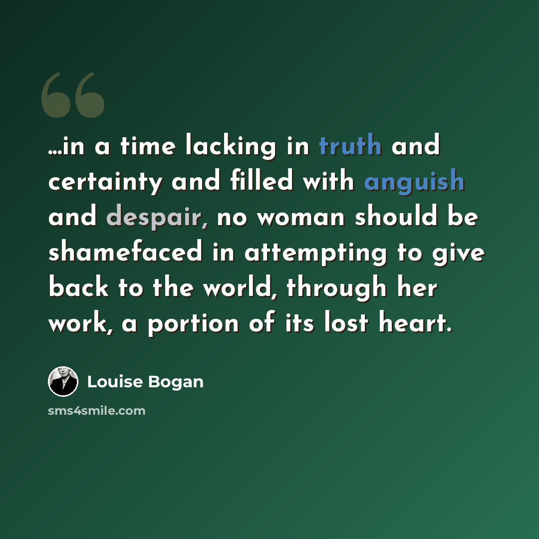 “...in a time lacking in truth and certainty and filled with anguish and despair, no woman should be shamefaced in attempting to give back to the world, through her work, a portion of its lost heart.” quote by Louise Bogan