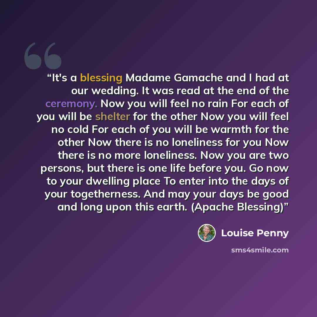 “It's a blessing Madame Gamache and I had at our wedding. It was read at the end of the ceremony. Now you will feel no rain For each of you will be shelter for the other Now you will feel no cold For each of you will be warmth for the other Now there is no loneliness for you Now there is no more…” quote by Louise Penny