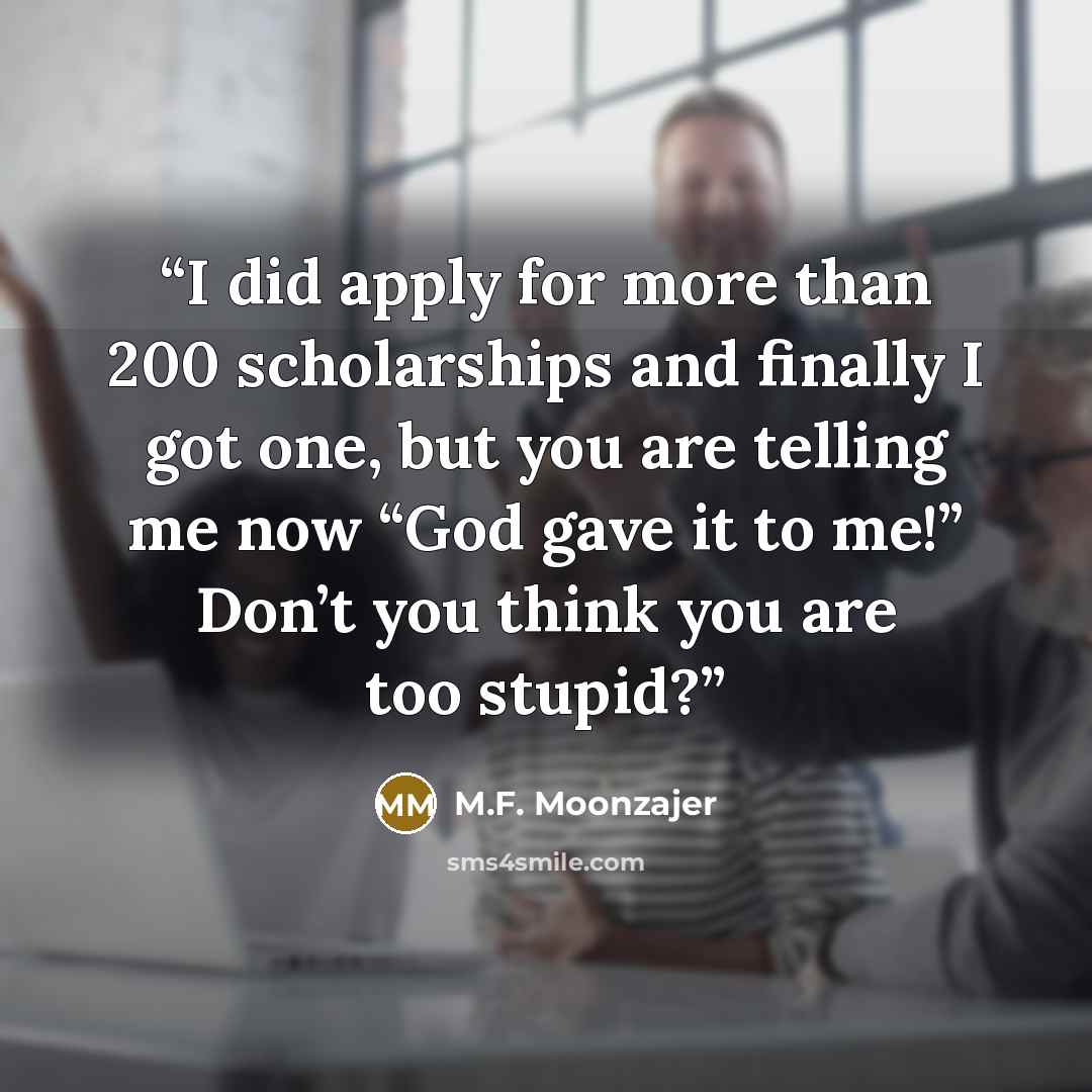 “I did apply for more than 200 scholarships and finally I got one, but you are telling me now “God gave it to me!” Don’t you think you are too stupid?” quote by M.F. Moonzajer