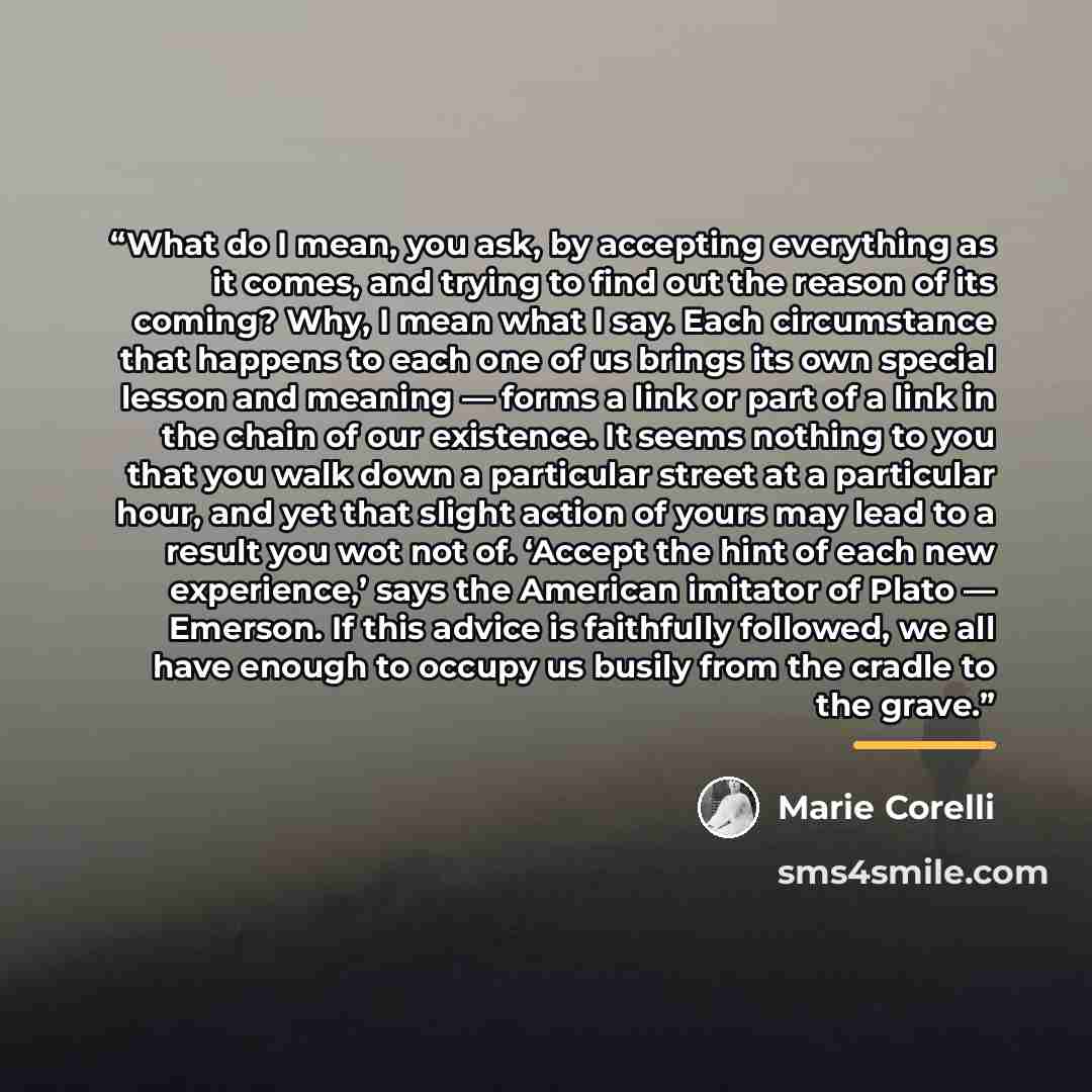 “What do I mean, you ask, by accepting everything as it comes, and trying to find out the reason of its coming? Why, I mean what I say. Each circumstance that happens to each one of us brings its own special lesson and meaning — forms a link or part of a link in the chain of our existence. It seems…” quote by Marie Corelli