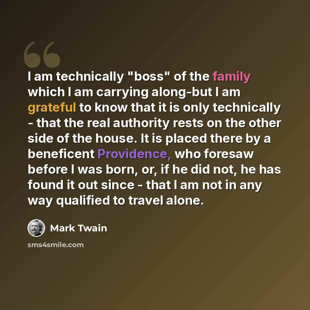 “I am technically "boss" of the family which I am carrying along-but I am grateful to know that it is only technically - that the real authority rests on the other side of the house. It is placed there by a beneficent Providence, who foresaw before I was born, or, if he did not, he has found it out…” quote by Mark Twain