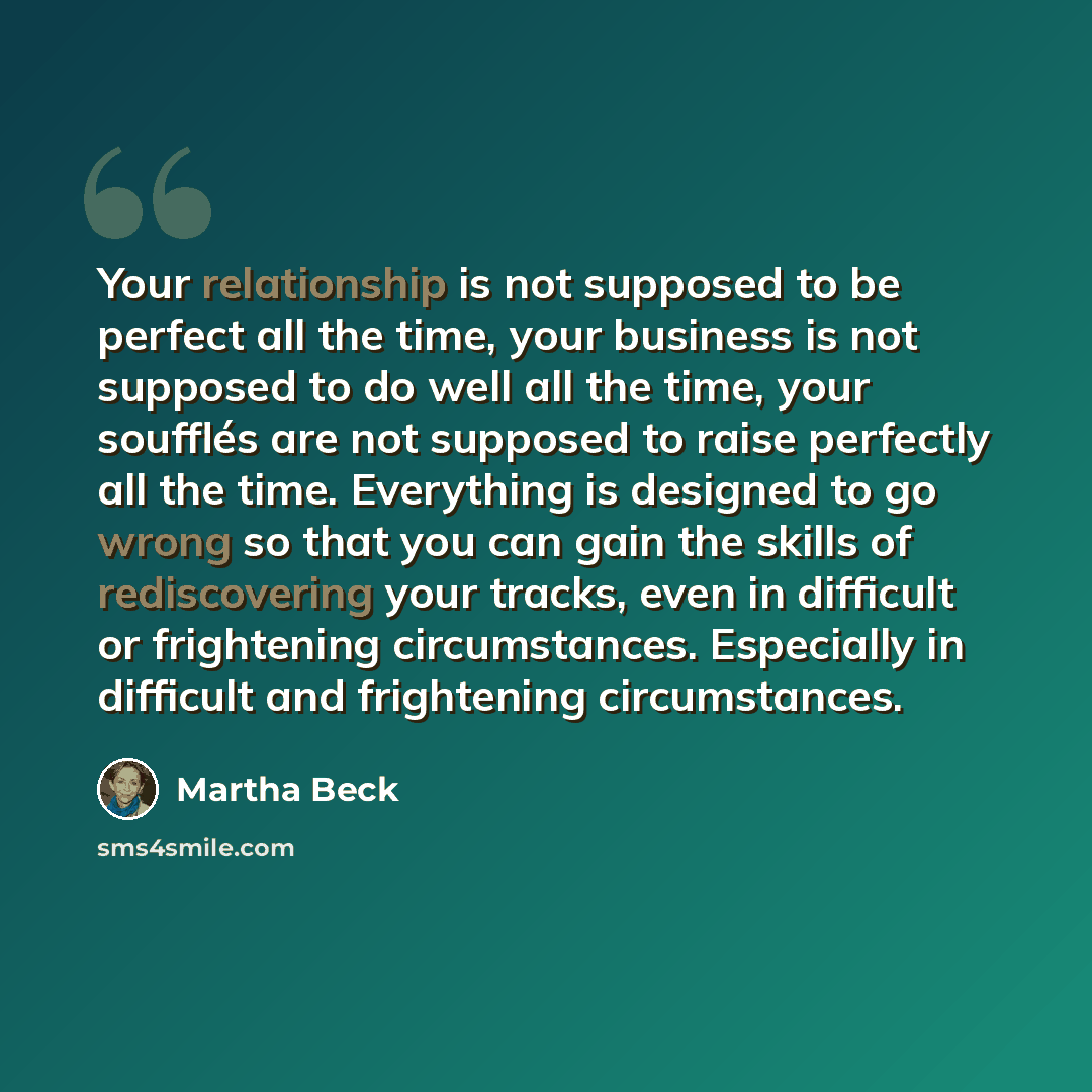 “Your relationship is not supposed to be perfect all the time, your business is not supposed to do well all the time, your soufflés are not supposed to raise perfectly all the time. Everything is designed to go wrong so that you can gain the skills of rediscovering your tracks, even in difficult or…” quote by Martha Beck