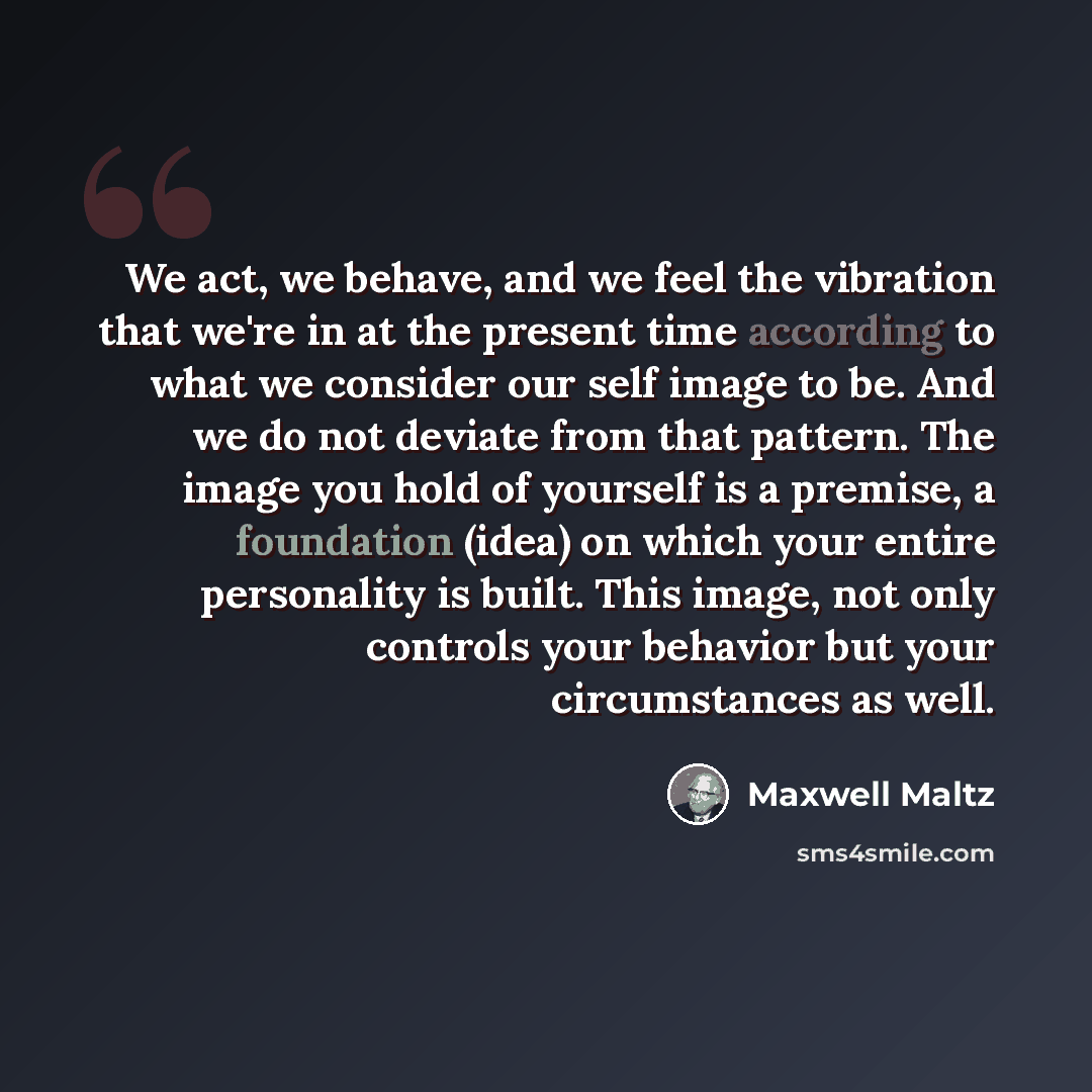 “We act, we behave, and we feel the vibration that we're in at the present time according to what we consider our self image to be. And we do not deviate from that pattern. The image you hold of yourself is a premise, a foundation (idea) on which your entire personality is built. This image, not…” quote by Maxwell Maltz