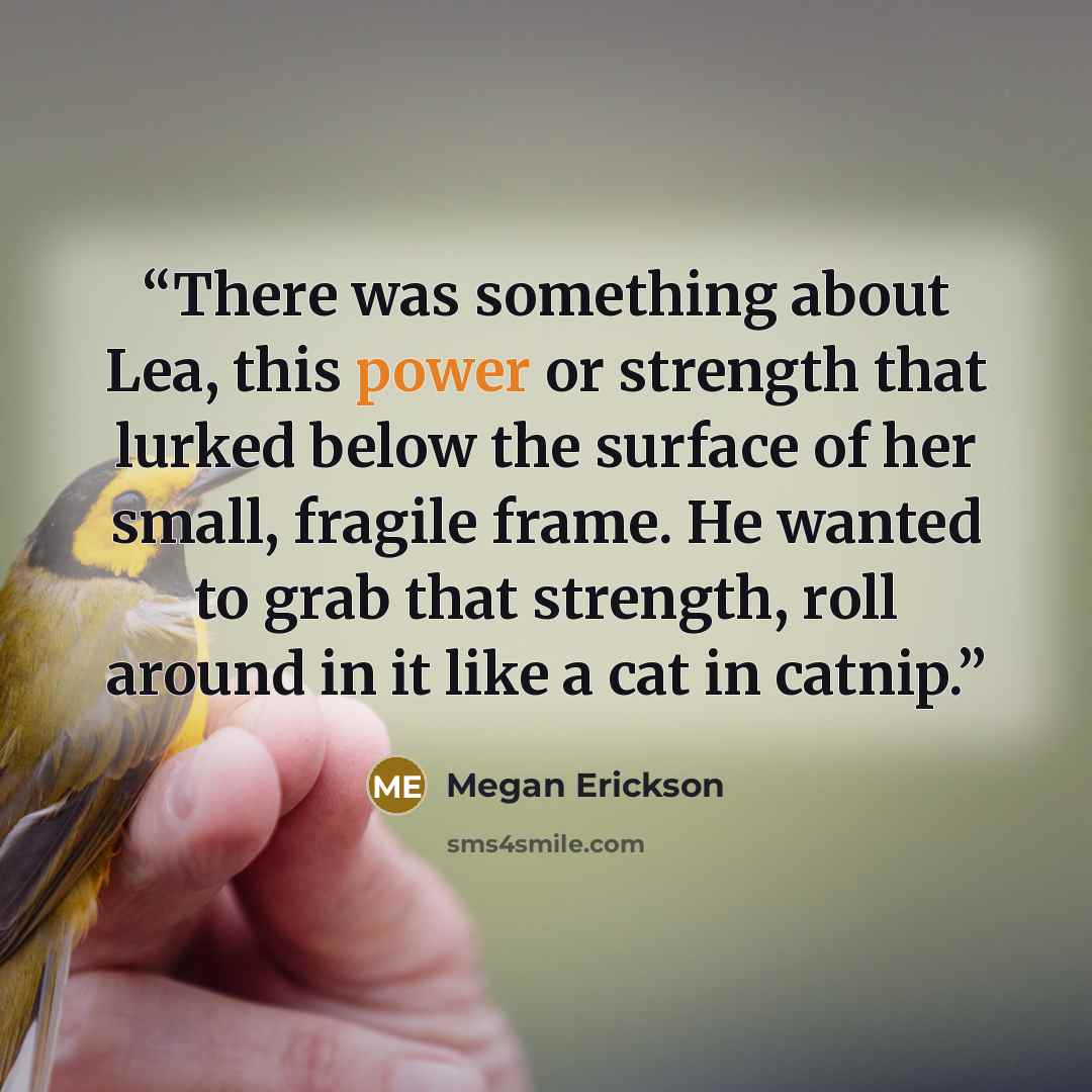 “There was something about Lea, this power or strength that lurked below the surface of her small, fragile frame. He wanted to grab that strength, roll around in it like a cat in catnip.” quote by Megan Erickson