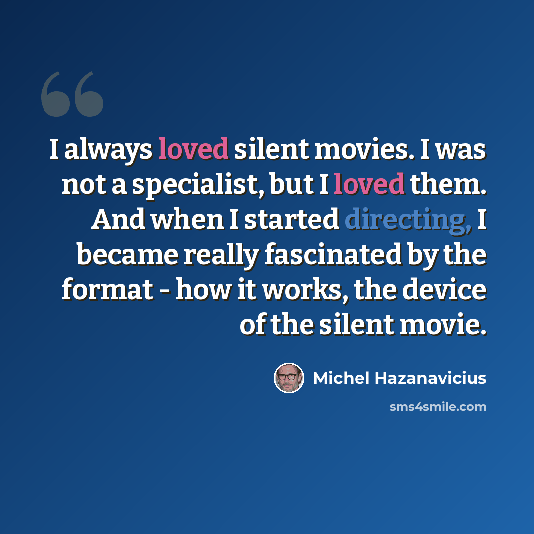 “I always loved silent movies. I was not a specialist, but I loved them. And when I started directing, I became really fascinated by the format - how it works, the device of the silent movie.” quote by Michel Hazanavicius