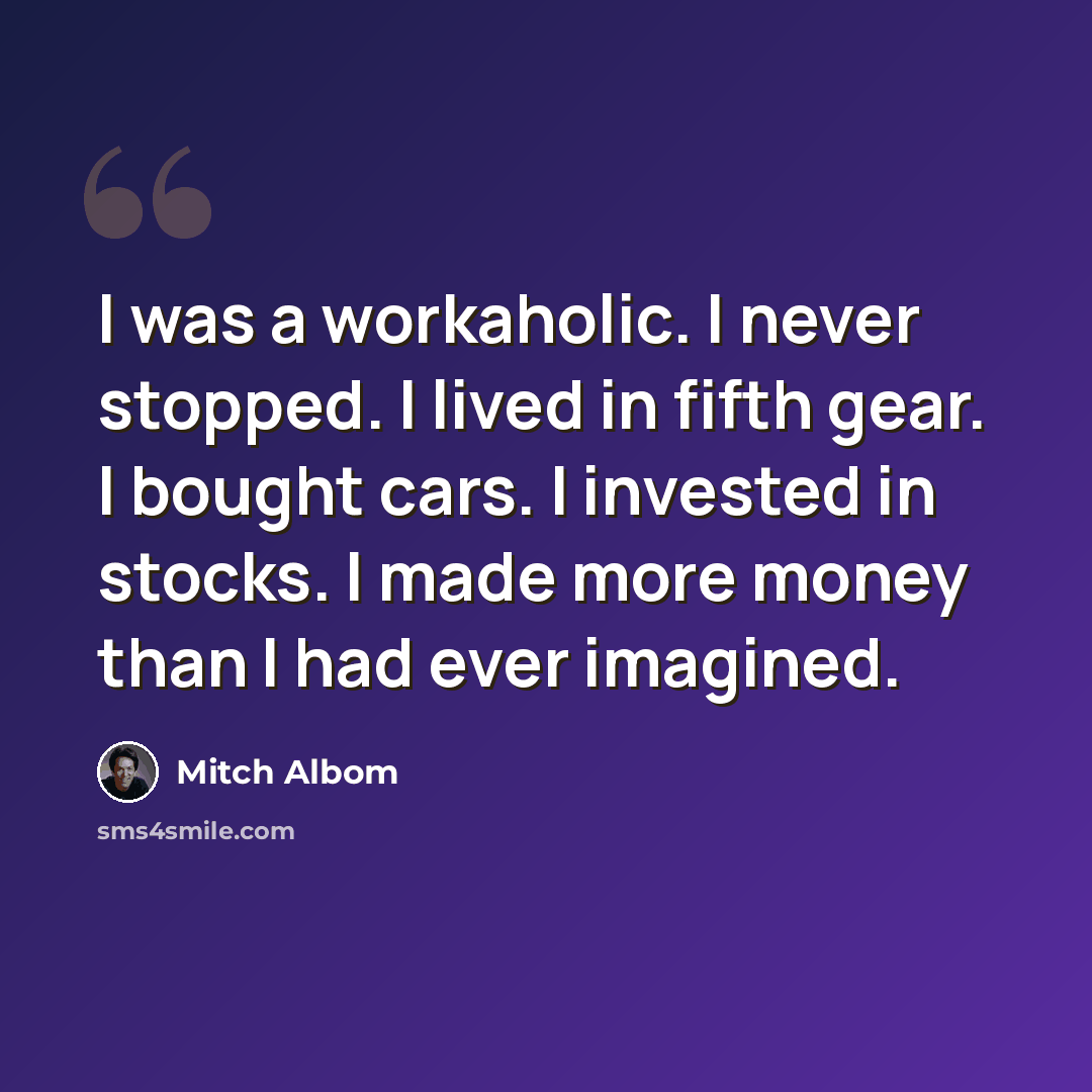 “I was a workaholic. I never stopped. I lived in fifth gear. I bought cars. I invested in stocks. I made more money than I had ever imagined.” quote by Mitch Albom